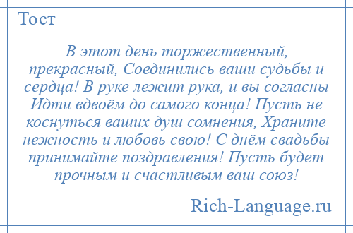 
    В этот день торжественный, прекрасный, Соединились ваши судьбы и сердца! В руке лежит рука, и вы согласны Идти вдвоём до самого конца! Пусть не коснуться ваших душ сомнения, Храните нежность и любовь свою! С днём свадьбы принимайте поздравления! Пусть будет прочным и счастливым ваш союз!