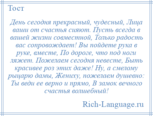 
    День сегодня прекрасный, чудесный, Лица ваши от счастья сияют. Пусть всегда в вашей жизни совместной, Только радость вас сопровождает! Вы пойдете рука в руке, вместе, По дороге, что под ноги ляжет. Пожелаем сегодня невесте, Быть красивее роз этих даже! Ну, а смелому рыцарю дамы, Жениху, пожелаем душевно: Ты веди ее верно и прямо, В замок вечного счастья волшебный!