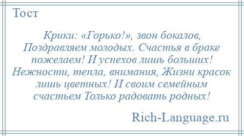
    Крики: «Горько!», звон бокалов, Поздравляем молодых. Счастья в браке пожелаем! И успехов лишь больших! Нежности, тепла, внимания, Жизни красок лишь цветных! И своим семейным счастьем Только радовать родных!