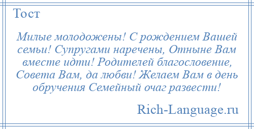 
    Милые молодожены! С рождением Вашей семьи! Супругами наречены, Отныне Вам вместе идти! Родителей благословение, Совета Вам, да любви! Желаем Вам в день обручения Семейный очаг развести!