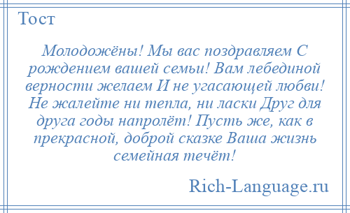 
    Молодожёны! Мы вас поздравляем С рождением вашей семьи! Вам лебединой верности желаем И не угасающей любви! Не жалейте ни тепла, ни ласки Друг для друга годы напролёт! Пусть же, как в прекрасной, доброй сказке Ваша жизнь семейная течёт!
