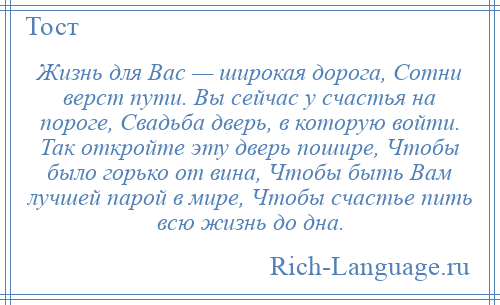 
    Жизнь для Вас — широкая дорога, Сотни верст пути. Вы сейчас у счастья на пороге, Свадьба дверь, в которую войти. Так откройте эту дверь пошире, Чтобы было горько от вина, Чтобы быть Вам лучшей парой в мире, Чтобы счастье пить всю жизнь до дна.
