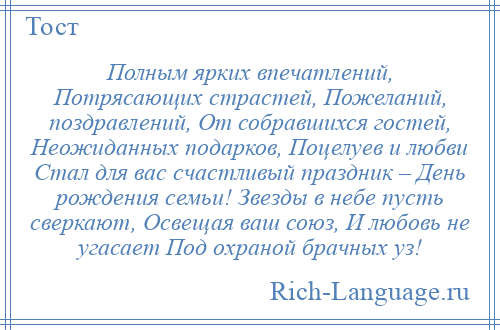 
    Полным ярких впечатлений, Потрясающих страстей, Пожеланий, поздравлений, От собравшихся гостей, Неожиданных подарков, Поцелуев и любви Стал для вас счастливый праздник – День рождения семьи! Звезды в небе пусть сверкают, Освещая ваш союз, И любовь не угасает Под охраной брачных уз!