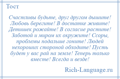 
    Счастливы будьте, друг другом дышите! Любовь берегите! В достатке живите! Детишек рожайте! В согласие растите! Заботой и миром их окружите! Ссоры, проблемы подальше гоните! Людей нехороших стороной обходите! Пусть будет у вас рай на земле! Теперь только вместе! Всегда и везде!