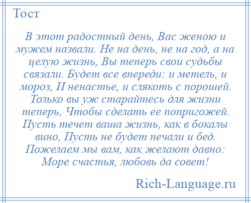 
    В этот радостный день, Вас женою и мужем назвали. Не на день, не на год, а на целую жизнь, Вы теперь свои судьбы связали. Будет все впереди: и метель, и мороз, И ненастье, и слякоть с порошей. Только вы уж старайтесь для жизни теперь, Чтобы сделать ее попригожей. Пусть течет ваша жизнь, как в бокалы вино, Пусть не будет печали и бед. Пожелаем мы вам, как желают давно: Море счастья, любовь да совет!