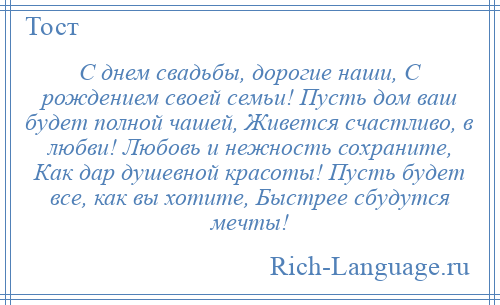 
    С днем свадьбы, дорогие наши, С рождением своей семьи! Пусть дом ваш будет полной чашей, Живется счастливо, в любви! Любовь и нежность сохраните, Как дар душевной красоты! Пусть будет все, как вы хотите, Быстрее сбудутся мечты!