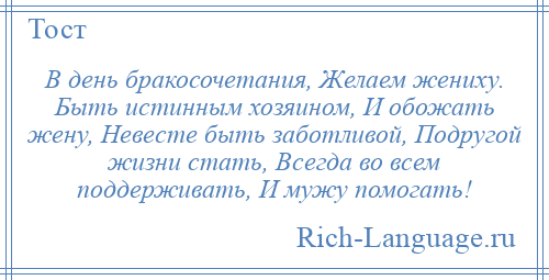 
    В день бракосочетания, Желаем жениху. Быть истинным хозяином, И обожать жену, Невесте быть заботливой, Подругой жизни стать, Всегда во всем поддерживать, И мужу помогать!