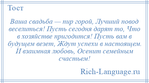 
    Ваша свадьба — пир горой, Лучший повод веселиться! Пусть сегодня дарят то, Что в хозяйстве пригодится! Пусть вам в будущем везет, Ждут успехи в настоящем. И взаимная любовь, Осенит семейным счастьем!