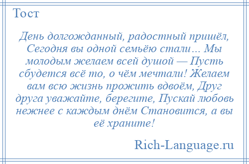 
    День долгожданный, радостный пришёл, Сегодня вы одной семьёю стали… Мы молодым желаем всей душой — Пусть сбудется всё то, о чём мечтали! Желаем вам всю жизнь прожить вдвоём, Друг друга уважайте, берегите, Пускай любовь нежнее с каждым днём Становится, а вы её храните!