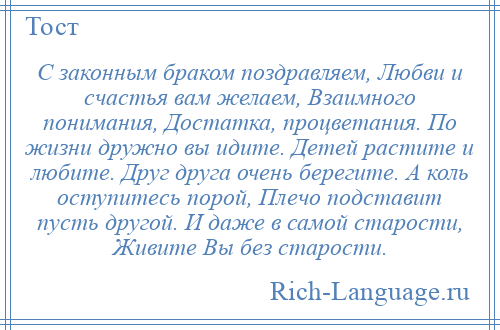 
    С законным браком поздравляем, Любви и счастья вам желаем, Взаимного понимания, Достатка, процветания. По жизни дружно вы идите. Детей растите и любите. Друг друга очень берегите. А коль оступитесь порой, Плечо подставит пусть другой. И даже в самой старости, Живите Вы без старости.