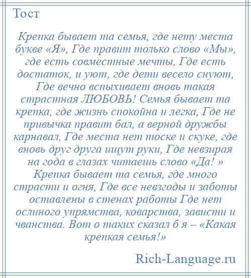 
    Крепка бывает та семья, где нету места букве «Я», Где правит только слово «Мы», где есть совместные мечты, Где есть достаток, и уют, где дети весело снуют, Где вечно вспыхивает вновь такая страстная ЛЮБОВЬ! Семья бывает та крепка, где жизнь спокойна и легка, Где не привычка правит бал, а верной дружбы карнавал, Где места нет тоске и скуке, где вновь друг друга ищут руки, Где невзирая на года в глазах читаешь слово «Да! » Крепка бывает та семья, где много страсти и огня, Где все невзгоды и заботы оставлены в стенах работы Где нет ослиного упрямства, коварства, зависти и чванства. Вот о таких сказал б я – «Какая крепкая семья!»