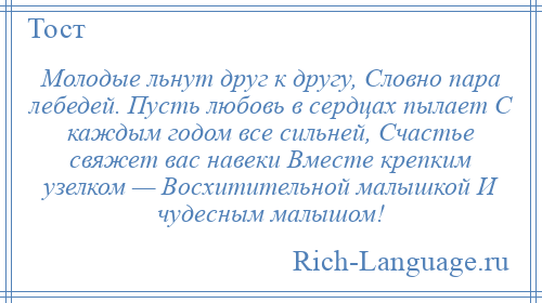 
    Молодые льнут друг к другу, Словно пара лебедей. Пусть любовь в сердцах пылает С каждым годом все сильней, Счастье свяжет вас навеки Вместе крепким узелком — Восхитительной малышкой И чудесным малышом!