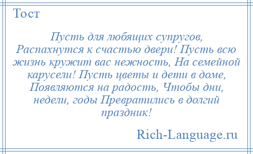 
    Пусть для любящих супругов, Распахнутся к счастью двери! Пусть всю жизнь кружит вас нежность, На семейной карусели! Пусть цветы и дети в доме, Появляются на радость, Чтобы дни, недели, годы Превратились в долгий праздник!