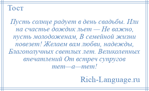 
    Пусть солнце радует в день свадьбы. Или на счастье дождик льет — Не важно, пусть молодоженам, В семейной жизни повезет! Желаем вам любви, надежды, Благополучных светлых лет. Великолепных впечатлений От встреч супругов тет—а—тет!