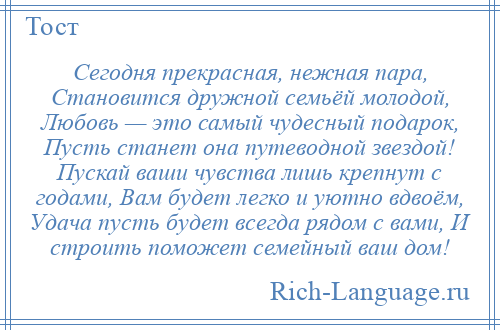 
    Сегодня прекрасная, нежная пара, Становится дружной семьёй молодой, Любовь — это самый чудесный подарок, Пусть станет она путеводной звездой! Пускай ваши чувства лишь крепнут с годами, Вам будет легко и уютно вдвоём, Удача пусть будет всегда рядом с вами, И строить поможет семейный ваш дом!