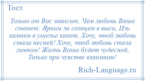 
    Только от Вас зависит, Чем любовь Ваша станет: Ярким ли солнцем в выси, Иль камнем в ущелье канет. Хочу, чтоб любовь стала песней! Хочу, чтоб любовь стала гимном! Жизнь Ваша будет чудесной, Только при чувстве взаимном!