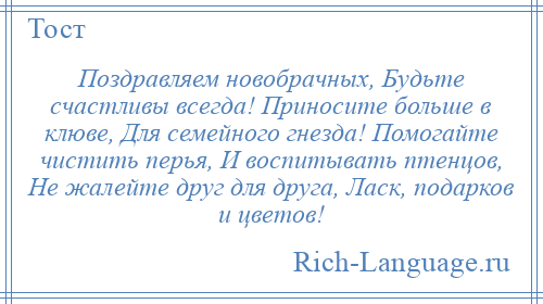 
    Поздравляем новобрачных, Будьте счастливы всегда! Приносите больше в клюве, Для семейного гнезда! Помогайте чистить перья, И воспитывать птенцов, Не жалейте друг для друга, Ласк, подарков и цветов!