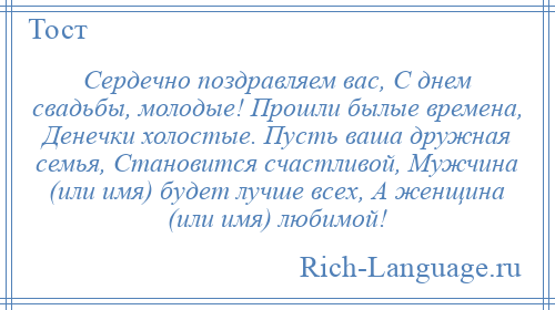 
    Сердечно поздравляем вас, С днем свадьбы, молодые! Прошли былые времена, Денечки холостые. Пусть ваша дружная семья, Становится счастливой, Мужчина (или имя) будет лучше всех, А женщина (или имя) любимой!