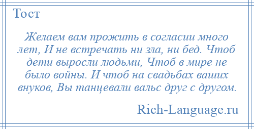 
    Желаем вам прожить в согласии много лет, И не встречать ни зла, ни бед. Чтоб дети выросли людьми, Чтоб в мире не было войны. И чтоб на свадьбах ваших внуков, Вы танцевали вальс друг с другом.