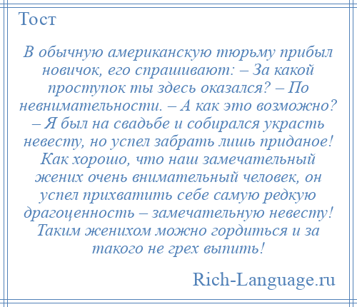 
    В обычную американскую тюрьму прибыл новичок, его спрашивают: – За какой проступок ты здесь оказался? – По невнимательности. – А как это возможно? – Я был на свадьбе и собирался украсть невесту, но успел забрать лишь приданое! Как хорошо, что наш замечательный жених очень внимательный человек, он успел прихватить себе самую редкую драгоценность – замечательную невесту! Таким женихом можно гордиться и за такого не грех выпить!