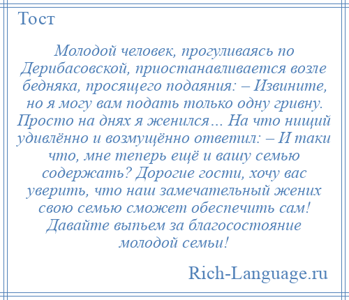 
    Молодой человек, прогуливаясь по Дерибасовской, приостанавливается возле бедняка, просящего подаяния: – Извините, но я могу вам подать только одну гривну. Просто на днях я женился… На что нищий удивлённо и возмущённо ответил: – И таки что, мне теперь ещё и вашу семью содержать? Дорогие гости, хочу вас уверить, что наш замечательный жених свою семью сможет обеспечить сам! Давайте выпьем за благосостояние молодой семьи!