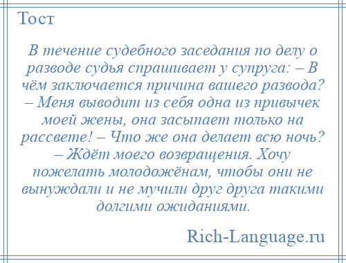 
    В течение судебного заседания по делу о разводе судья спрашивает у супруга: – В чём заключается причина вашего развода? – Меня выводит из себя одна из привычек моей жены, она засыпает только на рассвете! – Что же она делает всю ночь? – Ждёт моего возвращения. Хочу пожелать молодожёнам, чтобы они не вынуждали и не мучили друг друга такими долгими ожиданиями.