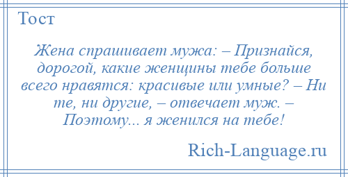 
    Жена спрашивает мужа: – Признайся, дорогой, какие женщины тебе больше всего нравятся: красивые или умные? – Ни те, ни другие, – отвечает муж. – Поэтому... я женился на тебе!
