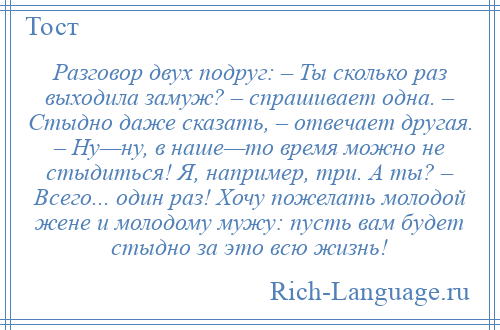 
    Разговор двух подруг: – Ты сколько раз выходила замуж? – спрашивает одна. – Стыдно даже сказать, – отвечает другая. – Ну—ну, в наше—то время можно не стыдиться! Я, например, три. А ты? – Всего... один раз! Хочу пожелать молодой жене и молодому мужу: пусть вам будет стыдно за это всю жизнь!