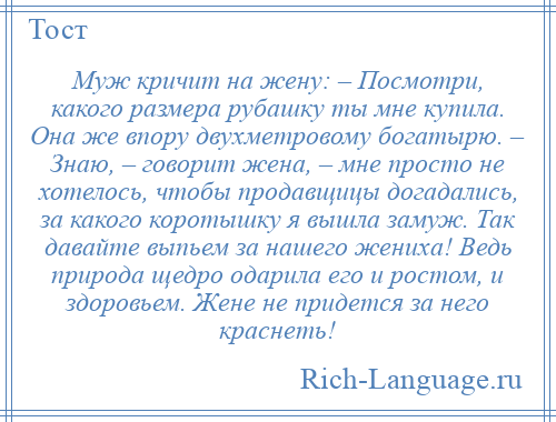 
    Муж кричит на жену: – Посмотри, какого размера рубашку ты мне купила. Она же впору двухметровому богатырю. – Знаю, – говорит жена, – мне просто не хотелось, чтобы продавщицы догадались, за какого коротышку я вышла замуж. Так давайте выпьем за нашего жениха! Ведь природа щедро одарила его и ростом, и здоровьем. Жене не придется за него краснеть!