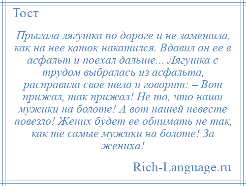 
    Прыгала лягушка по дороге и не заметила, как на нее каток накатился. Вдавил он ее в асфальт и поехал дальше... Лягушка с трудом выбралась из асфальта, расправила свое тело и говорит: – Вот прижал, так прижал! Не то, что наши мужики на болоте! А вот нашей невесте повезло! Жених будет ее обнимать не так, как те самые мужики на болоте! За жениха!