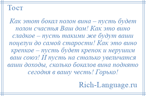 
    Как этот бокал полон вина – пусть будет полон счастья Ваш дом! Как это вино сладкое – пусть такими же будут ваши поцелуи до самой старости! Как это вино крепкое – пусть будет крепок и нерушим ваш союз! И пусть на столько увеличатся ваши доходы, сколько бокалов вина поднято сегодня в вашу честь! Горько!