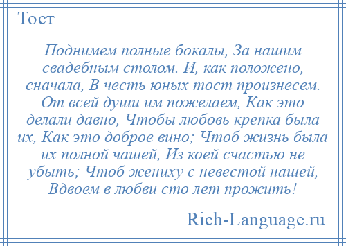 
    Поднимем полные бокалы, За нашим свадебным столом. И, как положено, сначала, В честь юных тост произнесем. От всей души им пожелаем, Как это делали давно, Чтобы любовь крепка была их, Как это доброе вино; Чтоб жизнь была их полной чашей, Из коей счастью не убыть; Чтоб жениху с невестой нашей, Вдвоем в любви сто лет прожить!