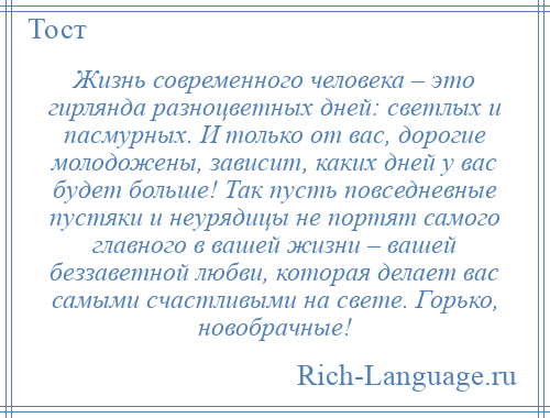 
    Жизнь современного человека – это гирлянда разноцветных дней: светлых и пасмурных. И только от вас, дорогие молодожены, зависит, каких дней у вас будет больше! Так пусть повседневные пустяки и неурядицы не портят самого главного в вашей жизни – вашей беззаветной любви, которая делает вас самыми счастливыми на свете. Горько, новобрачные!