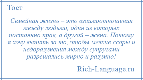 
    Семейная жизнь – это взаимоотношения между людьми, один из которых постоянно прав, а другой – жена. Потому я хочу выпить за то, чтобы мелкие ссоры и недоразумения между супругами разрешались мирно и разумно!