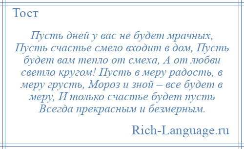 
    Пусть дней у вас не будет мрачных, Пусть счастье смело входит в дом, Пусть будет вам тепло от смеха, А от любви светло кругом! Пусть в меру радость, в меру грусть, Мороз и зной – все будет в меру, И только счастье будет пусть Всегда прекрасным и безмерным.