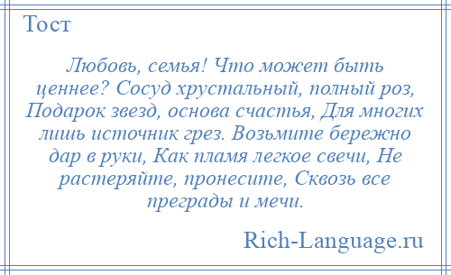 
    Любовь, семья! Что может быть ценнее? Сосуд хрустальный, полный роз, Подарок звезд, основа счастья, Для многих лишь источник грез. Возьмите бережно дар в руки, Как пламя легкое свечи, Не растеряйте, пронесите, Сквозь все преграды и мечи.