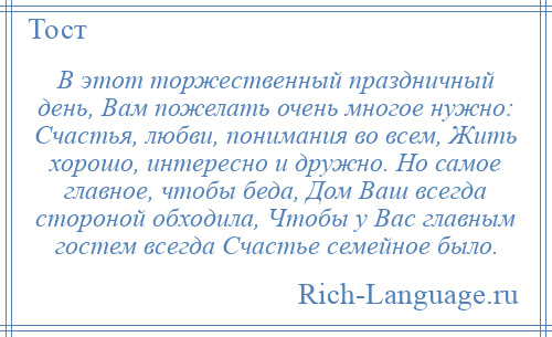 
    В этот торжественный праздничный день, Вам пожелать очень многое нужно: Счастья, любви, понимания во всем, Жить хорошо, интересно и дружно. Но самое главное, чтобы беда, Дом Ваш всегда стороной обходила, Чтобы у Вас главным гостем всегда Счастье семейное было.