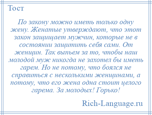 
    По закону можно иметь только одну жену. Женатые утверждают, что этот закон защищает мужчин, которые не в состоянии защитить себя сами. От женщин. Так выпьем за то, чтобы наш молодой муж никогда не захотел бы иметь гарем. Но не потому, что боялся не справиться с несколькими женщинами, а потому, что его жена одна стоит целого гарема. За молодых! Горько!