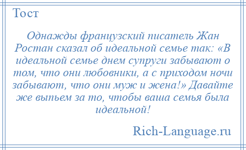 
    Однажды французский писатель Жан Ростан сказал об идеальной семье так: «В идеальной семье днем супруги забывают о том, что они любовники, а с приходом ночи забывают, что они муж и жена!» Давайте же выпьем за то, чтобы ваша семья была идеальной!
