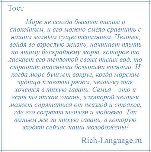 
    Море не всегда бывает тихим и спокойным, и его можно смело сравнить с нашим земным существованием. Человек, войдя во взрослую жизнь, начинает плыть по этому бескрайнему морю, которое то ласкает его теплотой своих тихих вод, то страшит опасными большими волнами. И когда море бушует вокруг, когда морские чудища плавают рядом, человеку так хочется в тихую гавань. Семья – это и есть та тихая гавань, в которой человек может спрятаться от невзгод и страхов, где его согреют теплом и любовью. Так выпьем же за тихую гавань, в которую входят сейчас наши молодожены!