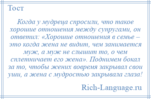 
    Когда у мудреца спросили, что такое хорошие отношения между супругами, он ответил: «Хорошие отношения в семье – это когда жена не видит, чем занимается муж, а муж не слышит то, о чем сплетничает его жена». Поднимем бокал за то, чтобы жених вовремя закрывал свои уши, а жена с мудростью закрывала глаза!