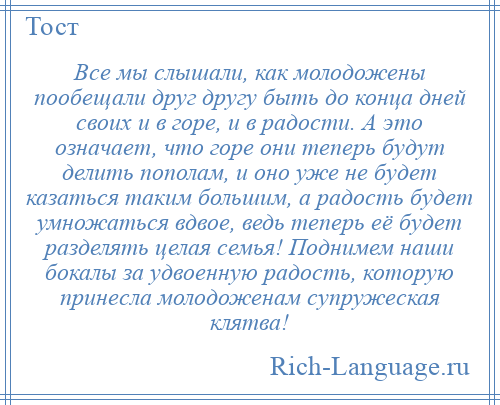 
    Все мы слышали, как молодожены пообещали друг другу быть до конца дней своих и в горе, и в радости. А это означает, что горе они теперь будут делить пополам, и оно уже не будет казаться таким большим, а радость будет умножаться вдвое, ведь теперь её будет разделять целая семья! Поднимем наши бокалы за удвоенную радость, которую принесла молодоженам супружеская клятва!