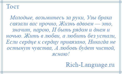 
    Молодые, возьмитесь за руки, Узы брака связали вас прочно, Жизнь вдвоем — это, значит, парою, И быть рядом и днем и ночью. Жить в любви, а любить без устали, Если сердце к сердцу привязано, Никогда не остынут чувства, А любовь будет чистой, ясною!