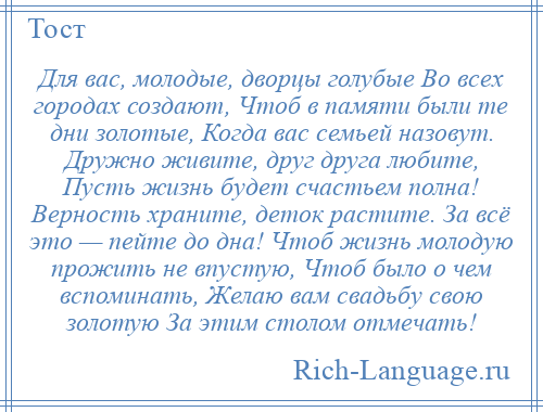 
    Для вас, молодые, дворцы голубые Во всех городах создают, Чтоб в памяти были те дни золотые, Когда вас семьей назовут. Дружно живите, друг друга любите, Пусть жизнь будет счастьем полна! Верность храните, деток растите. За всё это — пейте до дна! Чтоб жизнь молодую прожить не впустую, Чтоб было о чем вспоминать, Желаю вам свадьбу свою золотую За этим столом отмечать!