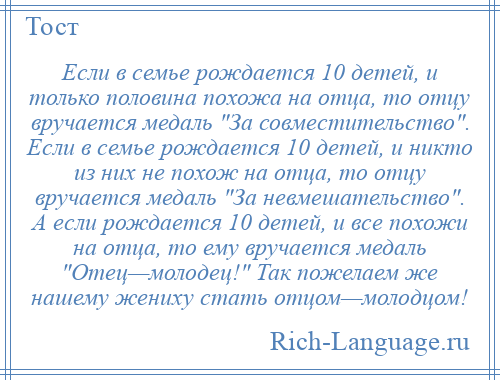 
    Если в семье рождается 10 детей, и только половина похожа на отца, то отцу вручается медаль За совместительство . Если в семье рождается 10 детей, и никто из них не похож на отца, то отцу вручается медаль За невмешательство . А если рождается 10 детей, и все похожи на отца, то ему вручается медаль Отец—молодец! Так пожелаем же нашему жениху стать отцом—молодцом!