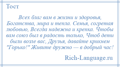 
    Всех благ вам в жизни и здоровья, Богатства, мира и тепла. Семья, согретая любовью, Всегда надежна и крепка. Чтобы вам союз был в радость только, Чтоб дети были возле вас, Друзья, давайте крикнем Горько! Живите дружно — в добрый час!