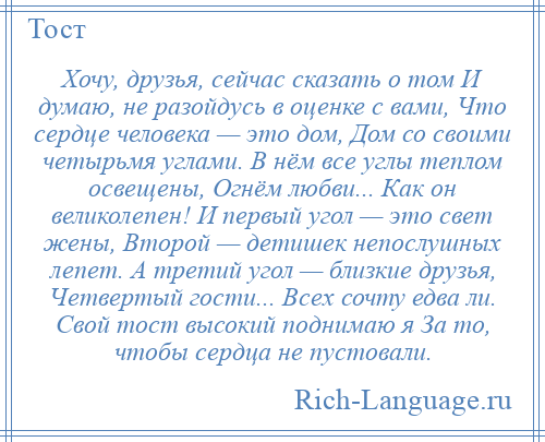 
    Хочу, друзья, сейчас сказать о том И думаю, не разойдусь в оценке с вами, Что сердце человека — это дом, Дом со своими четырьмя углами. В нём все углы теплом освещены, Огнём любви... Как он великолепен! И первый угол — это свет жены, Второй — детишек непослушных лепет. А третий угол — близкие друзья, Четвертый гости... Всех сочту едва ли. Свой тост высокий поднимаю я За то, чтобы сердца не пустовали.