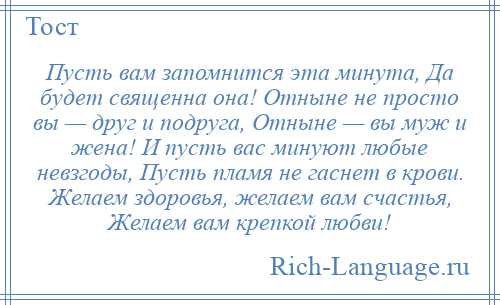 
    Пусть вам запомнится эта минута, Да будет священна она! Отныне не просто вы — друг и подруга, Отныне — вы муж и жена! И пусть вас минуют любые невзгоды, Пусть пламя не гаснет в крови. Желаем здоровья, желаем вам счастья, Желаем вам крепкой любви!