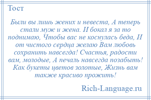 
    Были вы лишь жених и невеста, А теперь стали муж и жена. И бокал я за то поднимаю, Чтобы вас не коснулась беда, И от чистого сердца желаю Вам любовь сохранить навсегда! Счастья, радости вам, молодые, А печаль навсегда позабыть! Как букеты цветов золотые, Жизнь вам также красиво прожить!