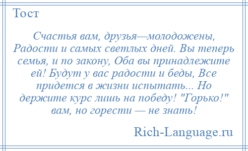 
    Счастья вам, друзья—молодожены, Радости и самых светлых дней. Вы теперь семья, и по закону, Оба вы принадлежите ей! Будут у вас радости и беды, Все придется в жизни испытать... Но держите курс лишь на победу! Горько! вам, но горести — не знать!